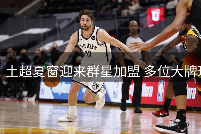 土超夏窗迎来群星加盟 多位大牌球员登陆土耳其