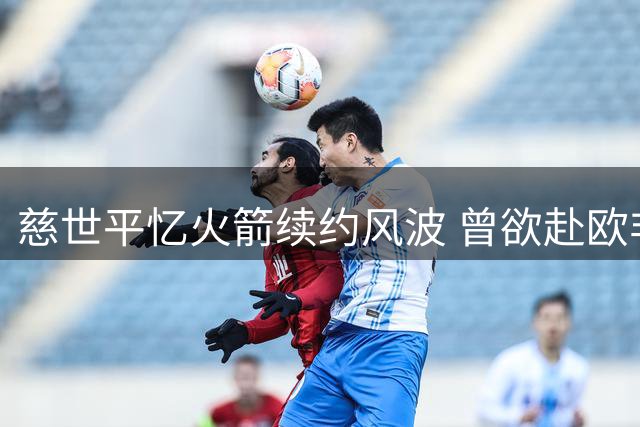 慈世平忆火箭续约风波 曾欲赴欧非打球未果