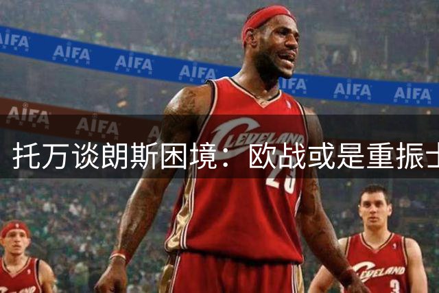 托万谈朗斯困境：欧战或是重振士气关键