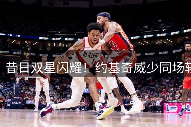 昔日双星闪耀！约基奇威少同场斩获三双仅一年之隔