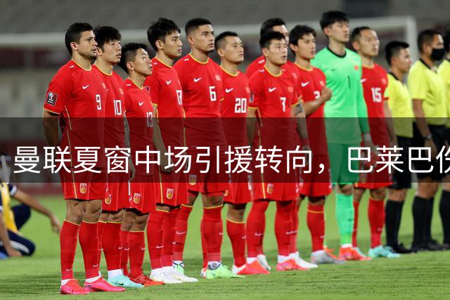 曼联夏窗中场引援转向，巴莱巴伤情成关键转折点