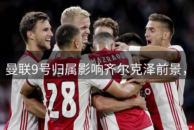 曼联9号归属影响齐尔克泽前景，尤文引援计划或生变