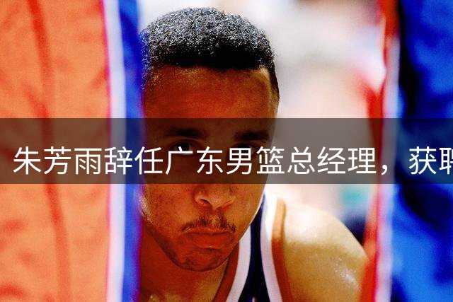 朱芳雨辞任广东男篮总经理，获聘荣誉顾问
