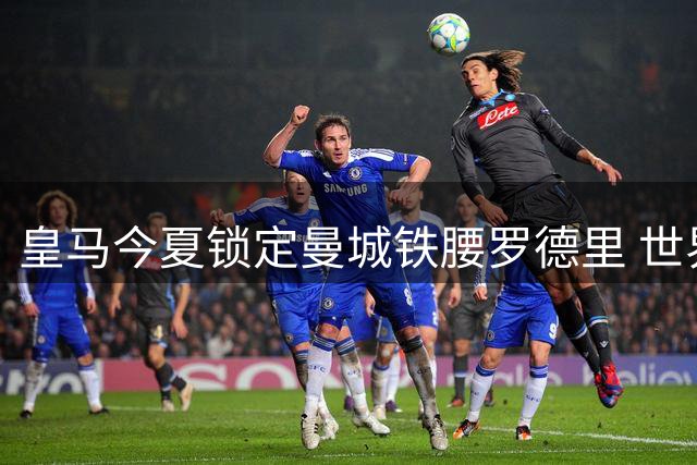 皇马今夏锁定曼城铁腰罗德里 世界杯冠军中场或重返西甲