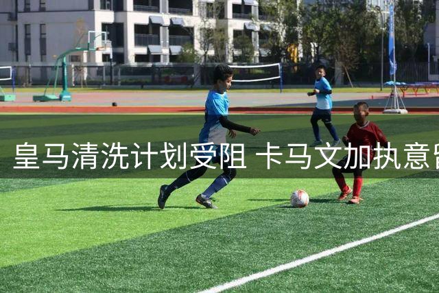 皇马清洗计划受阻 卡马文加执意留队至2029年