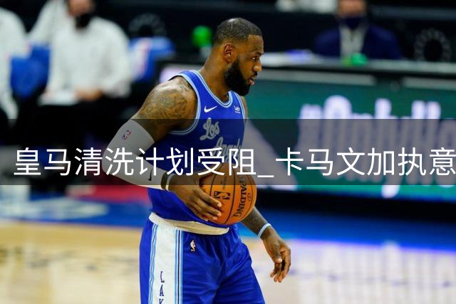 皇马清洗计划受阻 卡马文加执意留队至2029年