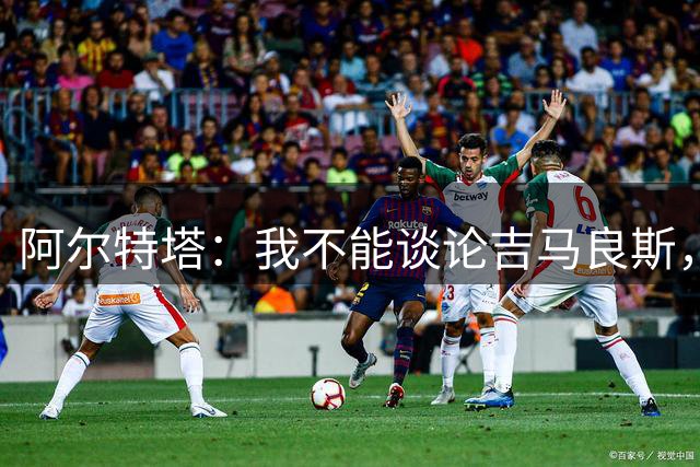 阿尔特塔：我不能谈论吉马良斯，你们媒体的消息有时比我快
