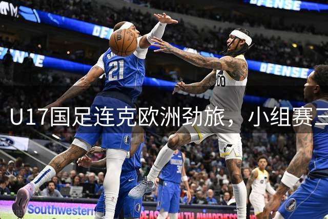 U17国足连克欧洲劲旅，小组赛三战全胜强势晋级